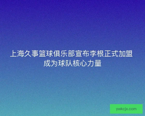 上海久事篮球俱乐部宣布李根正式加盟 成为球队核心力量