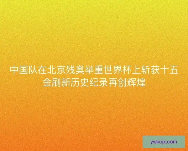 中国队在北京残奥举重世界杯上斩获十五金刷新历史纪录再创辉煌