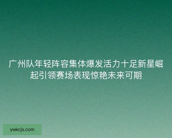 广州队年轻阵容集体爆发活力十足新星崛起引领赛场表现惊艳未来可期